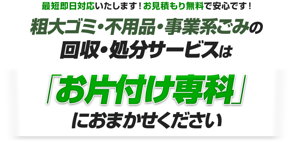 最短即日対応いたします！お見積もり無料で安心です！粗大ゴミ・不用品・事業系ごみの回収・処分サービスは「お片付け専科」におまかせください